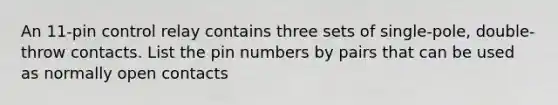 An 11-pin control relay contains three sets of single-pole, double-throw contacts. List the pin numbers by pairs that can be used as normally open contacts