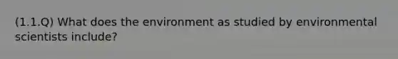 (1.1.Q) What does the environment as studied by environmental scientists include?