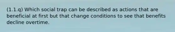 (1.1.q) Which social trap can be described as actions that are beneficial at first but that change conditions to see that benefits decline overtime.