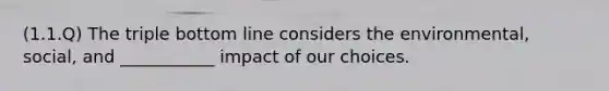 (1.1.Q) The triple bottom line considers the environmental, social, and ___________ impact of our choices.