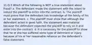 11.Q.3 Which of the following is NOT a true statement about fraud? a. The defendant made the statement with the intent to induce the plaintiff to enter into the contract. b. The plaintiff must prove that the defendant has knowledge of the falsity of his or her statement. c. The plaintiff must show that although the defendant acted in good faith, the statement was material because the defendant expected the plaintiff to rely on it and enter into the contract. d. It is necessary for the plaintiff to show that he or she has suffered some type of detriment or injury because of his or her reasonable reliance on the defendant's false statement.