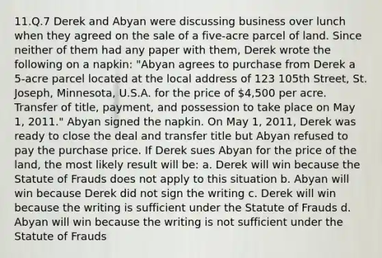 11.Q.7 Derek and Abyan were discussing business over lunch when they agreed on the sale of a five-acre parcel of land. Since neither of them had any paper with them, Derek wrote the following on a napkin: "Abyan agrees to purchase from Derek a 5-acre parcel located at the local address of 123 105th Street, St. Joseph, Minnesota, U.S.A. for the price of 4,500 per acre. Transfer of title, payment, and possession to take place on May 1, 2011." Abyan signed the napkin. On May 1, 2011, Derek was ready to close the deal and transfer title but Abyan refused to pay the purchase price. If Derek sues Abyan for the price of the land, the most likely result will be: a. Derek will win because the Statute of Frauds does not apply to this situation b. Abyan will win because Derek did not sign the writing c. Derek will win because the writing is sufficient under the Statute of Frauds d. Abyan will win because the writing is not sufficient under the Statute of Frauds