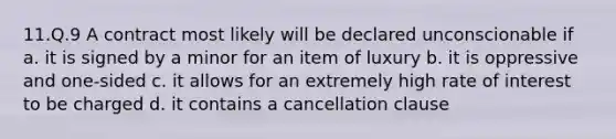 11.Q.9 A contract most likely will be declared unconscionable if a. it is signed by a minor for an item of luxury b. it is oppressive and one-sided c. it allows for an extremely high rate of interest to be charged d. it contains a cancellation clause