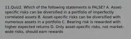 11.Quiz2. Which of the following statements is FALSE? A. Asset-specific risks can be diversified in a portfolio of imperfectly correlated assets B. Asset-specific risks can be diversified with numerous assets in a portfolio C. Bearing risk is rewarded with higher expected returns D. Only asset-specific risks, not market-wide risks, should earn rewards