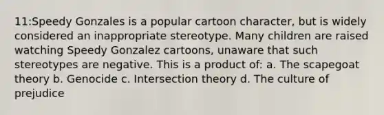 11:Speedy Gonzales is a popular cartoon character, but is widely considered an inappropriate stereotype. Many children are raised watching Speedy Gonzalez cartoons, unaware that such stereotypes are negative. This is a product of: a. The scapegoat theory b. Genocide c. Intersection theory d. The culture of prejudice