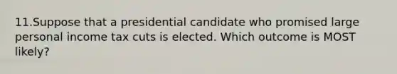 11.Suppose that a presidential candidate who promised large personal income tax cuts is elected. Which outcome is MOST likely?