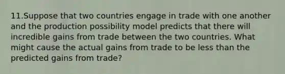 11.Suppose that two countries engage in trade with one another and the production possibility model predicts that there will incredible gains from trade between the two countries. What might cause the actual gains from trade to be less than the predicted gains from trade?