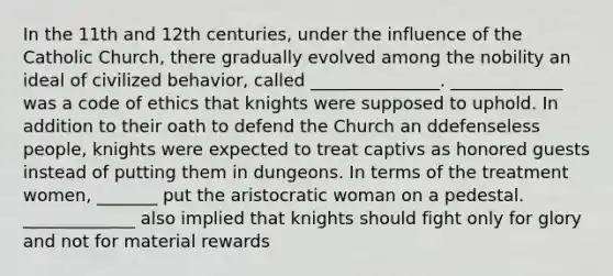 In the 11th and 12th centuries, under the influence of the Catholic Church, there gradually evolved among the nobility an ideal of civilized behavior, called _______________. _____________ was a code of ethics that knights were supposed to uphold. In addition to their oath to defend the Church an ddefenseless people, knights were expected to treat captivs as honored guests instead of putting them in dungeons. In terms of the treatment women, _______ put the aristocratic woman on a pedestal. _____________ also implied that knights should fight only for glory and not for material rewards