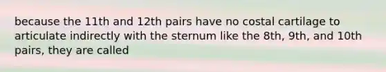 because the 11th and 12th pairs have no costal cartilage to articulate indirectly with the sternum like the 8th, 9th, and 10th pairs, they are called