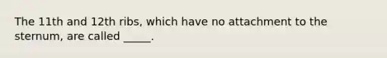 The 11th and 12th ribs, which have no attachment to the sternum, are called _____.