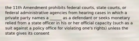 the 11th Amendment prohibits federal courts, state courts, or federal administrative agencies from hearing cases in which a private party names a ______ as a defendant or seeks monetary relied from a state officer in his or her official capacity (such as a suit against a policy office for violating one's rights) unless the state gives its consent