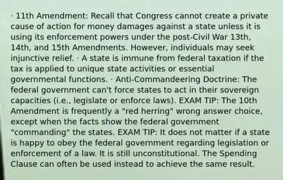 · 11th Amendment: Recall that Congress cannot create a private cause of action for money damages against a state unless it is using its enforcement powers under the post-Civil War 13th, 14th, and 15th Amendments. However, individuals may seek injunctive relief. · A state is immune from federal taxation if the tax is applied to unique state activities or essential governmental functions. · Anti-Commandeering Doctrine: The federal government can't force states to act in their sovereign capacities (i.e., legislate or enforce laws). EXAM TIP: The 10th Amendment is frequently a "red herring" wrong answer choice, except when the facts show the federal government "commanding" the states. EXAM TIP: It does not matter if a state is happy to obey the federal government regarding legislation or enforcement of a law. It is still unconstitutional. The Spending Clause can often be used instead to achieve the same result.