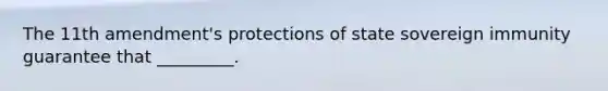 The 11th amendment's protections of state sovereign immunity guarantee that _________.