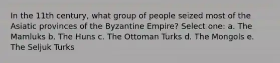 In the 11th century, what group of people seized most of the Asiatic provinces of the Byzantine Empire? Select one: a. The Mamluks b. The Huns c. The Ottoman Turks d. The Mongols e. The Seljuk Turks