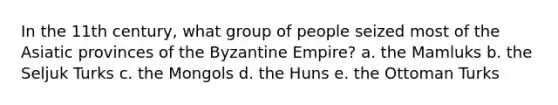 In the 11th century, what group of people seized most of the Asiatic provinces of the Byzantine Empire? a. the Mamluks b. the Seljuk Turks c. the Mongols d. the Huns e. the Ottoman Turks