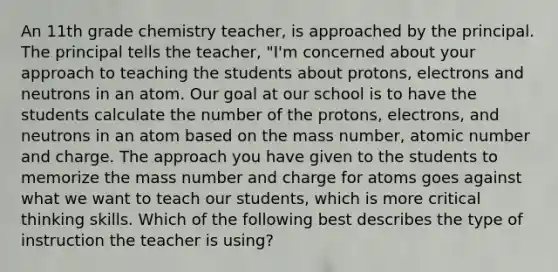 An 11th grade chemistry teacher, is approached by the principal. The principal tells the teacher, "I'm concerned about your approach to teaching the students about protons, electrons and neutrons in an atom. Our goal at our school is to have the students calculate the number of the protons, electrons, and neutrons in an atom based on the mass number, atomic number and charge. The approach you have given to the students to memorize the mass number and charge for atoms goes against what we want to teach our students, which is more critical thinking skills. Which of the following best describes the type of instruction the teacher is using?