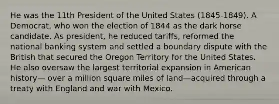 He was the 11th President of the United States (1845-1849). A Democrat, who won the election of 1844 as the dark horse candidate. As president, he reduced tariffs, reformed the national banking system and settled a boundary dispute with the British that secured the Oregon Territory for the United States. He also oversaw the largest territorial expansion in American history— over a million square miles of land—acquired through a treaty with England and war with Mexico.