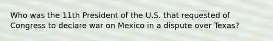 Who was the 11th President of the U.S. that requested of Congress to declare war on Mexico in a dispute over Texas?