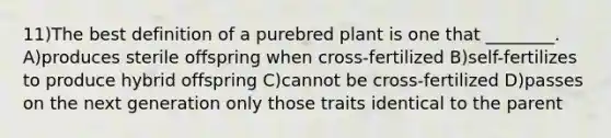 11)The best definition of a purebred plant is one that ________. A)produces sterile offspring when cross-fertilized B)self-fertilizes to produce hybrid offspring C)cannot be cross-fertilized D)passes on the next generation only those traits identical to the parent