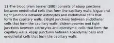 11)The blood brain barrier (BBB) consists of a)gap junctions between endothelial cells that form the capillary walls. b)gap and tight junctions between astrocytes and endothelial cells that form the capillary walls. c)tight junctions between endothelial cells that form the capillary walls. d)desmosomes and tight junctions between astrocytes and ependymal cells that form the capillary walls. e)gap junctions between ependymal cells and endothelial cells that form the capillary walls.