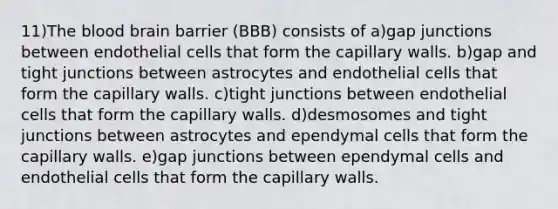 11)The blood brain barrier (BBB) consists of a)gap junctions between endothelial cells that form the capillary walls. b)gap and tight junctions between astrocytes and endothelial cells that form the capillary walls. c)tight junctions between endothelial cells that form the capillary walls. d)desmosomes and tight junctions between astrocytes and ependymal cells that form the capillary walls. e)gap junctions between ependymal cells and endothelial cells that form the capillary walls.