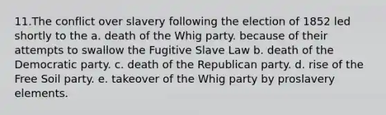 11.The conflict over slavery following the election of 1852 led shortly to the a. death of the Whig party. because of their attempts to swallow the Fugitive Slave Law b. death of the Democratic party. c. death of the Republican party. d. rise of the Free Soil party. e. takeover of the Whig party by proslavery elements.