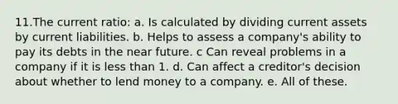 11.The current ratio: a. Is calculated by dividing current assets by current liabilities. b. Helps to assess a company's ability to pay its debts in <a href='https://www.questionai.com/knowledge/k3kaQH73w3-the-near-future' class='anchor-knowledge'>the near future</a>. c Can reveal problems in a company if it is <a href='https://www.questionai.com/knowledge/k7BtlYpAMX-less-than' class='anchor-knowledge'>less than</a> 1. d. Can affect a creditor's decision about whether to lend money to a company. e. All of these.