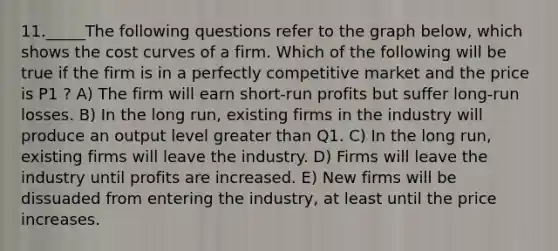 11._____The following questions refer to the graph below, which shows the cost curves of a firm. Which of the following will be true if the firm is in a perfectly competitive market and the price is P1 ? A) The firm will earn short-run profits but suffer long-run losses. B) In the long run, existing firms in the industry will produce an output level greater than Q1. C) In the long run, existing firms will leave the industry. D) Firms will leave the industry until profits are increased. E) New firms will be dissuaded from entering the industry, at least until the price increases.