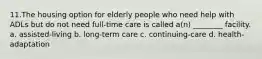 11.The housing option for elderly people who need help with ADLs but do not need full-time care is called a(n) ________ facility. a. assisted-living b. long-term care c. continuing-care d. health-adaptation