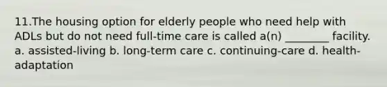 11.The housing option for elderly people who need help with ADLs but do not need full-time care is called a(n) ________ facility. a. assisted-living b. long-term care c. continuing-care d. health-adaptation