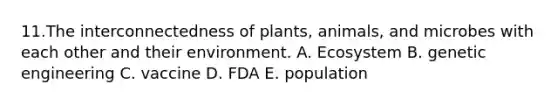 11.The interconnectedness of plants, animals, and microbes with each other and their environment. A. Ecosystem B. genetic engineering C. vaccine D. FDA E. population