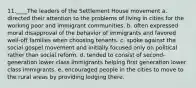 11.____The leaders of the Settlement House movement a. directed their attention to the problems of living in cities for the working poor and immigrant communities. b. often expressed moral disapproval of the behavior of immigrants and favored well-off families when choosing tenants. c. spoke against the social gospel movement and initially focused only on political rather than social reform. d. tended to consist of second-generation lower class immigrants helping first generation lower class immigrants. e. encouraged people in the cities to move to the rural areas by providing lodging there.