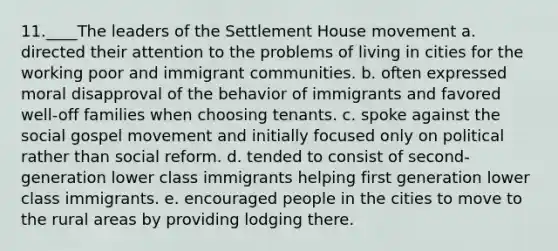 11.____The leaders of the Settlement House movement a. directed their attention to the problems of living in cities for the working poor and immigrant communities. b. often expressed moral disapproval of the behavior of immigrants and favored well-off families when choosing tenants. c. spoke against the social gospel movement and initially focused only on political rather than social reform. d. tended to consist of second-generation lower class immigrants helping first generation lower class immigrants. e. encouraged people in the cities to move to the rural areas by providing lodging there.