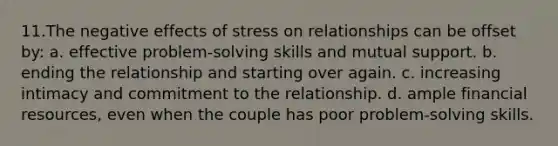 11.​The negative effects of stress on relationships can be offset by: a. effective problem-solving skills and mutual support. b. ending the relationship and starting over again. c. increasing intimacy and commitment to the relationship. d. ample financial resources, even when the couple has poor problem-solving skills.