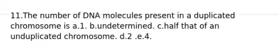 11.The number of DNA molecules present in a duplicated chromosome is a.1. b.undetermined. c.half that of an unduplicated chromosome. d.2 .e.4.