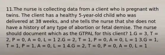 11.The nurse is collecting data from a client who is pregnant with twins. The client has a healthy 5-year-old child who was delivered at 38 weeks, and she tells the nurse that she does not have a history of any type of abortion or fetal demise. The nurse should document which as the GTPAL for this client? 1.G = 3, T = 2, P = 0, A = 0, L = 1 2.G = 2, T = 1, P = 0, A = 0, L = 1 3.G = 1, T = 1, P = 1, A = 0, L = 1 4.G = 2, T = 0, P = 0, A = 0, L = 1