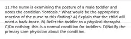 11.The nurse is examining the posture of a male toddler and notes the condition "lordosis." What would be the appropriate reaction of the nurse to this finding? A) Explain that the child will need a back brace. B) Refer the toddler to a physical therapist. C)Do nothing; this is a normal condition for toddlers. D)Notify the primary care physician about the condition.