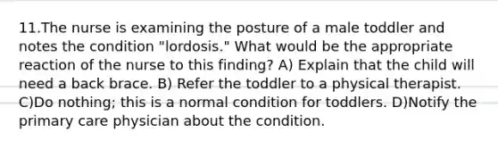 11.The nurse is examining the posture of a male toddler and notes the condition "lordosis." What would be the appropriate reaction of the nurse to this finding? A) Explain that the child will need a back brace. B) Refer the toddler to a physical therapist. C)Do nothing; this is a normal condition for toddlers. D)Notify the primary care physician about the condition.