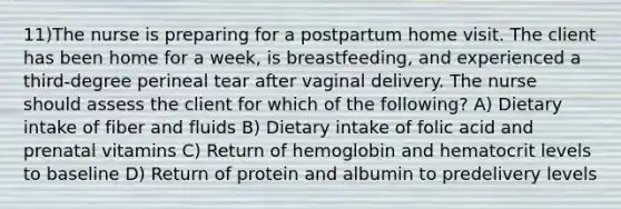 11)The nurse is preparing for a postpartum home visit. The client has been home for a week, is breastfeeding, and experienced a third-degree perineal tear after vaginal delivery. The nurse should assess the client for which of the following? A) Dietary intake of fiber and fluids B) Dietary intake of folic acid and prenatal vitamins C) Return of hemoglobin and hematocrit levels to baseline D) Return of protein and albumin to predelivery levels