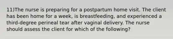 11)The nurse is preparing for a postpartum home visit. The client has been home for a week, is breastfeeding, and experienced a third-degree perineal tear after vaginal delivery. The nurse should assess the client for which of the following?