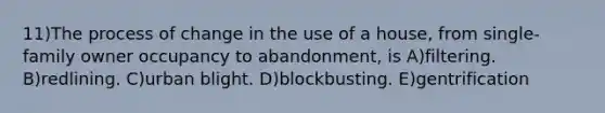 11)The process of change in the use of a house, from single-family owner occupancy to abandonment, is A)filtering. B)redlining. C)urban blight. D)blockbusting. E)gentrification