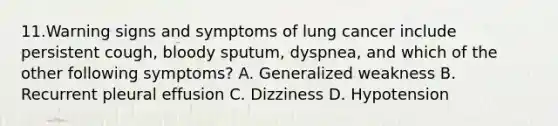 11.Warning signs and symptoms of lung cancer include persistent cough, bloody sputum, dyspnea, and which of the other following symptoms? A. Generalized weakness B. Recurrent pleural effusion C. Dizziness D. Hypotension