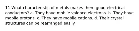 11.​What characteristic of metals makes them good electrical conductors? a. They have mobile valence electrons. b. They have mobile protons. c. They have mobile cations. d. Their crystal structures can be rearranged easily.