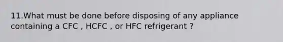 11.What must be done before disposing of any appliance containing a CFC , HCFC , or HFC refrigerant ?