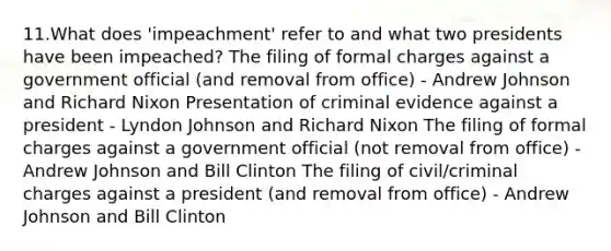 11.What does 'impeachment' refer to and what two presidents have been impeached? The filing of formal charges against a government official (and removal from office) - Andrew Johnson and Richard Nixon Presentation of criminal evidence against a president - Lyndon Johnson and Richard Nixon The filing of formal charges against a government official (not removal from office) - Andrew Johnson and Bill Clinton The filing of civil/criminal charges against a president (and removal from office) - Andrew Johnson and Bill Clinton