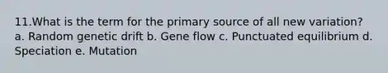 11.What is the term for the primary source of all new variation? a. Random genetic drift b. Gene flow c. Punctuated equilibrium d. Speciation e. Mutation