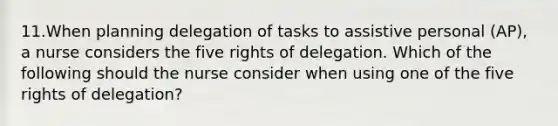 11.When planning delegation of tasks to assistive personal (AP), a nurse considers the five rights of delegation. Which of the following should the nurse consider when using one of the five rights of delegation?