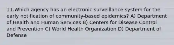 11.Which agency has an electronic surveillance system for the early notification of community-based epidemics? A) Department of Health and Human Services B) Centers for Disease Control and Prevention C) World Health Organization D) Department of Defense