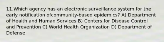 11.Which agency has an electronic surveillance system for the early notification ofcommunity-based epidemics? A) Department of Health and Human Services B) Centers for Disease Control and Prevention C) World Health Organization D) Department of Defense