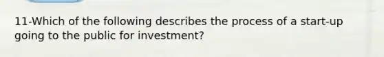 11-Which of the following describes the process of a start-up going to the public for investment?